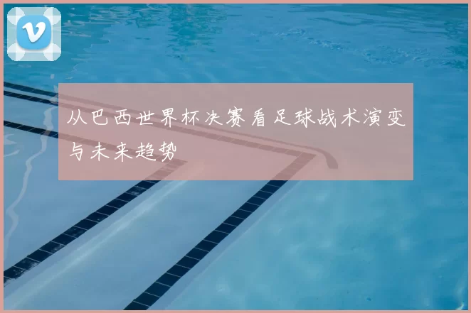 从巴西世界杯决赛看足球战术演变与未来趋势