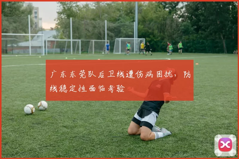 广东东莞队后卫线遭伤病困扰，防线稳定性面临考验