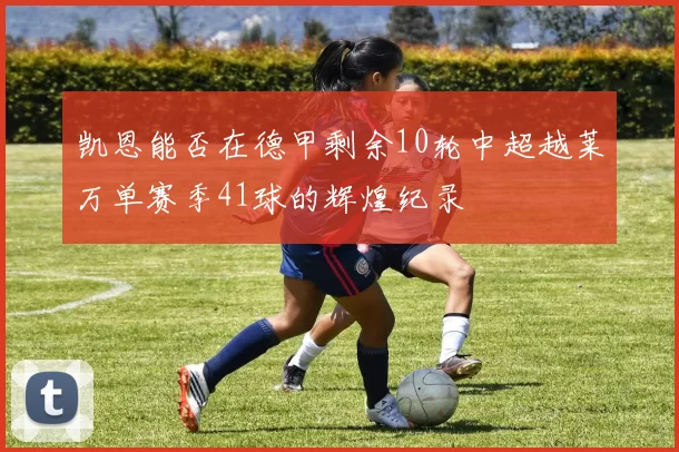 凯恩能否在德甲剩余10轮中超越莱万单赛季41球的辉煌纪录