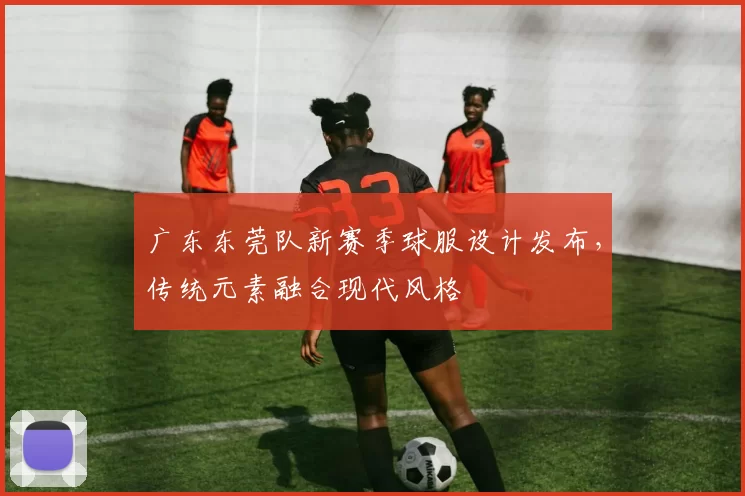广东东莞队新赛季球服设计发布，传统元素融合现代风格