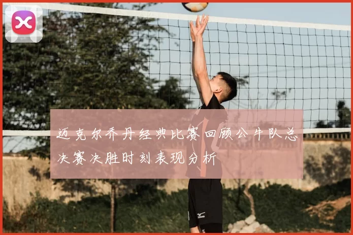 迈克尔乔丹经典比赛回顾公牛队总决赛决胜时刻表现分析