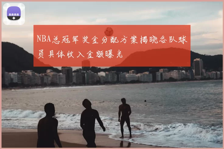 NBA总冠军奖金分配方案揭晓各队球员具体收入金额曝光
