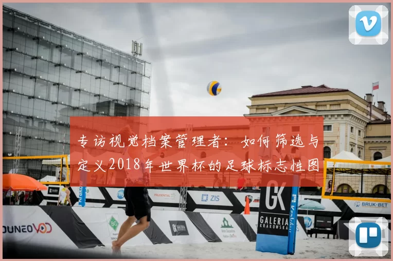专访视觉档案管理者:如何筛选与定义2018年世界杯的足球标志性图片