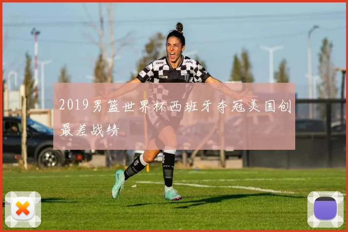 2019男篮世界杯西班牙夺冠美国创最差战绩