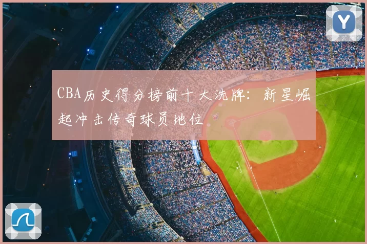 CBA历史得分榜前十大洗牌：新星崛起冲击传奇球员地位