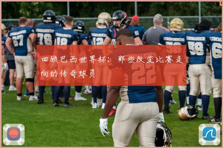 回顾巴西世界杯:那些改变比赛走向的传奇球员
