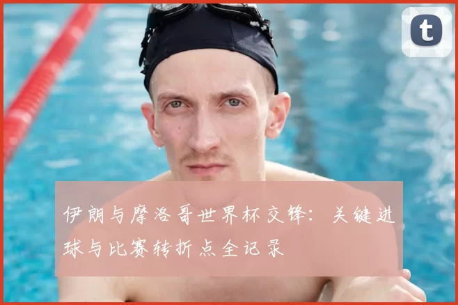 伊朗与摩洛哥世界杯交锋：关键进球与比赛转折点全记录
