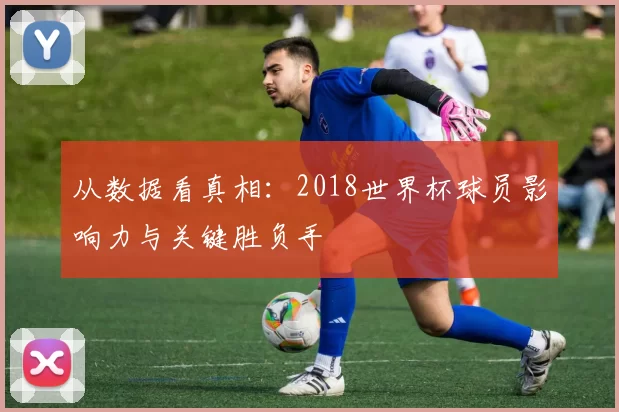 从数据看真相：2018世界杯球员影响力与关键胜负手