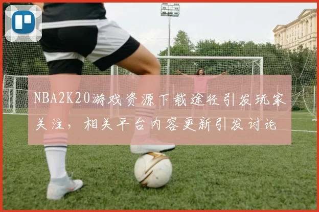 NBA2K20游戏资源下载途径引发玩家关注，相关平台内容更新引发讨论