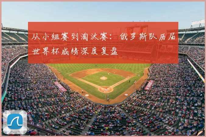 从小组赛到淘汰赛：俄罗斯队历届世界杯成绩深度复盘