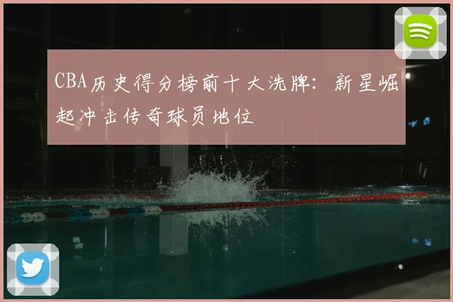 CBA历史得分榜前十大洗牌:新星崛起冲击传奇球员地位