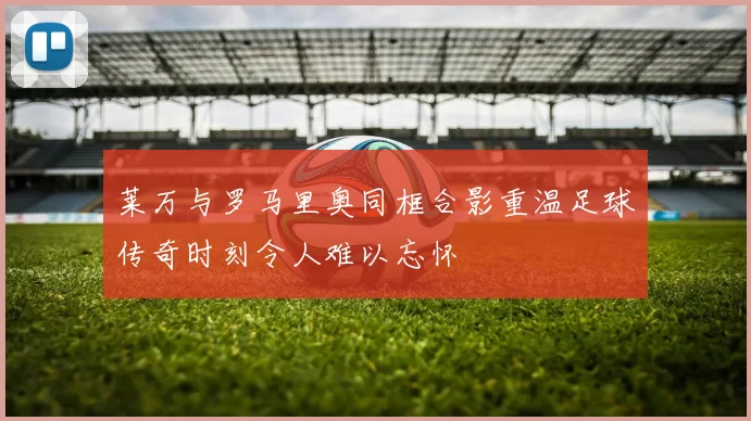 莱万与罗马里奥同框合影重温足球传奇时刻令人难以忘怀