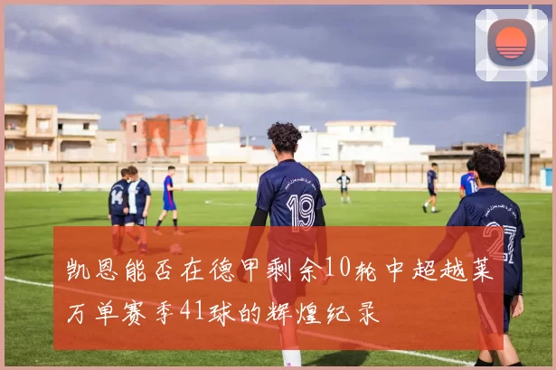 凯恩能否在德甲剩余10轮中超越莱万单赛季41球的辉煌纪录