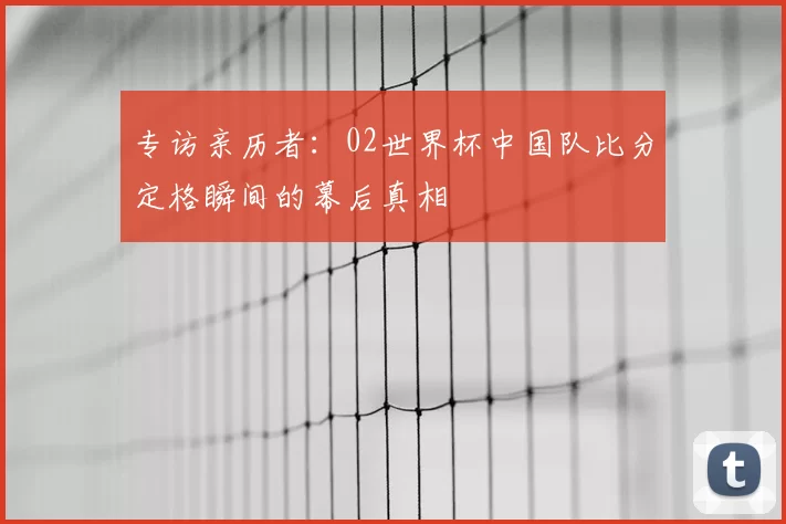 专访亲历者：02世界杯中国队比分定格瞬间的幕后真相