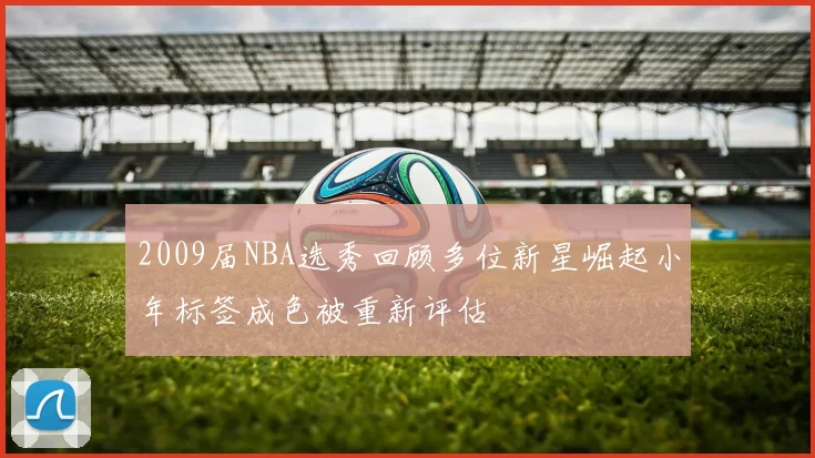 2009届NBA选秀回顾多位新星崛起小年标签成色被重新评估