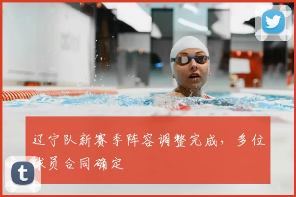 辽宁队新赛季阵容调整完成，多位球员合同确定