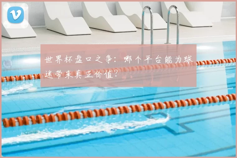 世界杯盘口之争：哪个平台能为球迷带来真正价值？