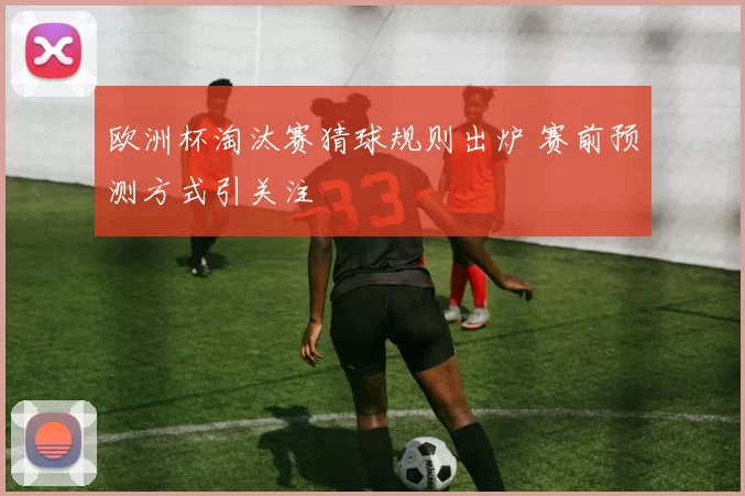 欧洲杯淘汰赛猜球规则出炉 赛前预测方式引关注
