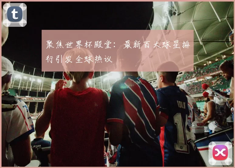 聚焦世界杯殿堂：最新百大球星排行引发全球热议