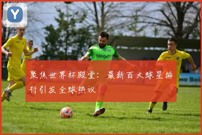 聚焦世界杯殿堂：最新百大球星排行引发全球热议