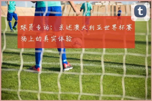 球员专访:亲述澳大利亚世界杯赛场上的真实体验