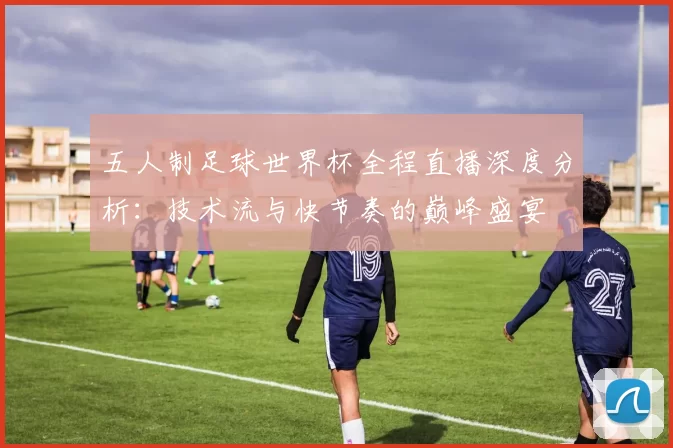 五人制足球世界杯全程直播深度分析：技术流与快节奏的巅峰盛宴