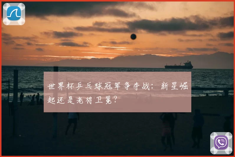世界杯乒乓球冠军争夺战:新星崛起还是老将卫冕?