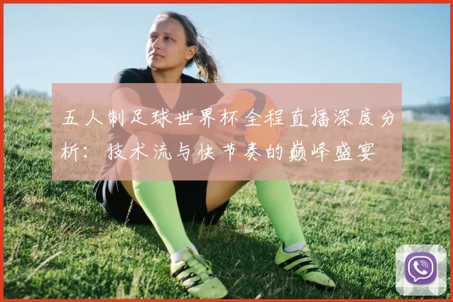 五人制足球世界杯全程直播深度分析:技术流与快节奏的巅峰盛宴