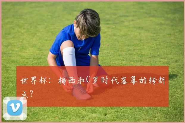 世界杯:梅西和C罗时代落幕的转折点?
