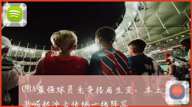 CBA最强球员竞争格局生变，本土后卫崛起冲击传统一线阵容
