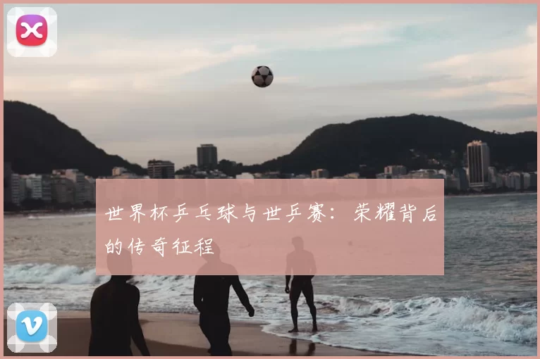 世界杯乒乓球与世乒赛：荣耀背后的传奇征程