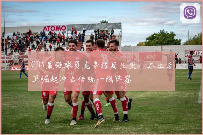 CBA最强球员竞争格局生变,本土后卫崛起冲击传统一线阵容