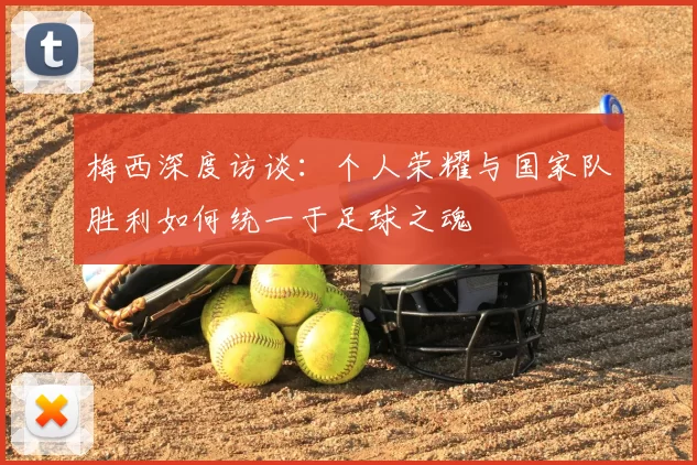 梅西深度访谈：个人荣耀与国家队胜利如何统一于足球之魂