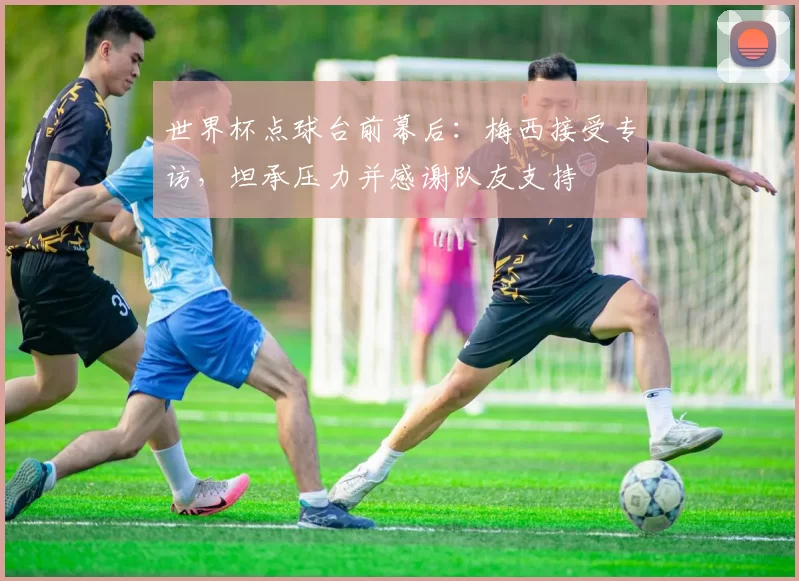 世界杯点球台前幕后:梅西接受专访,坦承压力并感谢队友支持