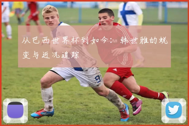 从巴西世界杯到如今:韩世雅的蜕变与近况追踪