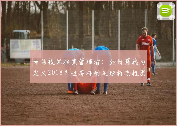 专访视觉档案管理者:如何筛选与定义2018年世界杯的足球标志性图片