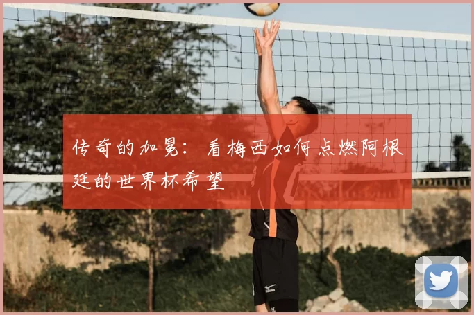 传奇的加冕：看梅西如何点燃阿根廷的世界杯希望