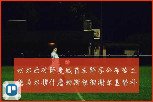 切尔西对阵曼城首发阵容公布哈兰德马尔穆什詹姆斯领衔谢尔基替补出战