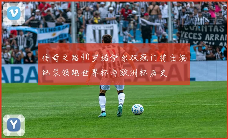 传奇之路40岁诺伊尔双冠门将出场纪录领跑世界杯与欧洲杯历史