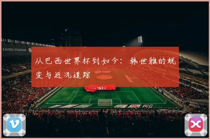 从巴西世界杯到如今:韩世雅的蜕变与近况追踪