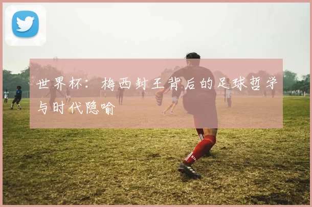 世界杯:梅西封王背后的足球哲学与时代隐喻