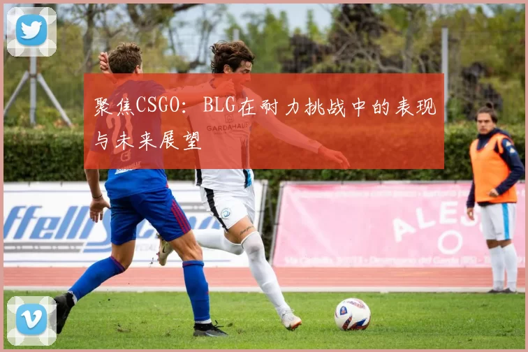 聚焦CSGO：BLG在耐力挑战中的表现与未来展望