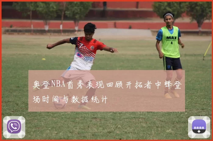 奥登NBA首秀表现回顾开拓者中锋登场时间与数据统计