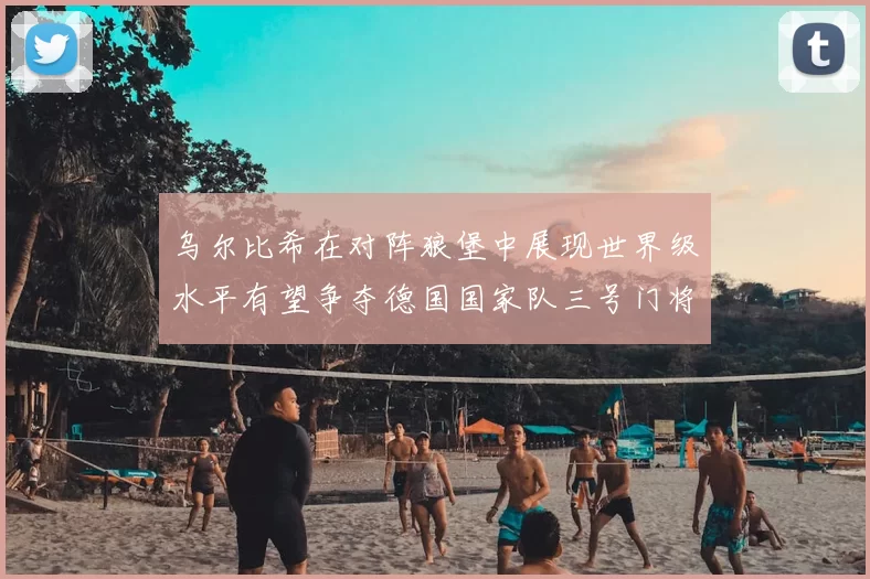 乌尔比希在对阵狼堡中展现世界级水平有望争夺德国国家队三号门将位置