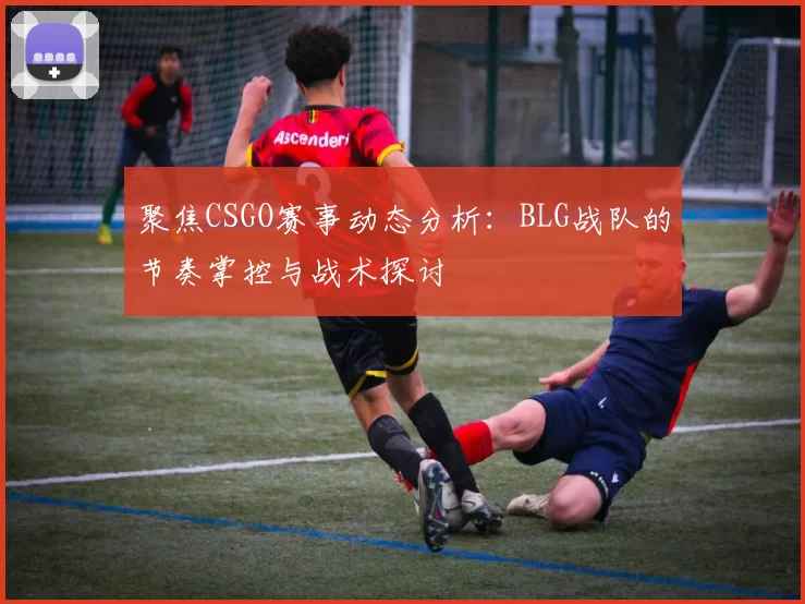 聚焦CSGO赛事动态分析：BLG战队的节奏掌控与战术探讨