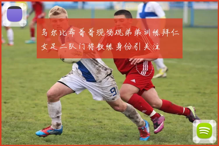 乌尔比希哥哥现场观弟弟训练拜仁女足二队门将教练身份引关注