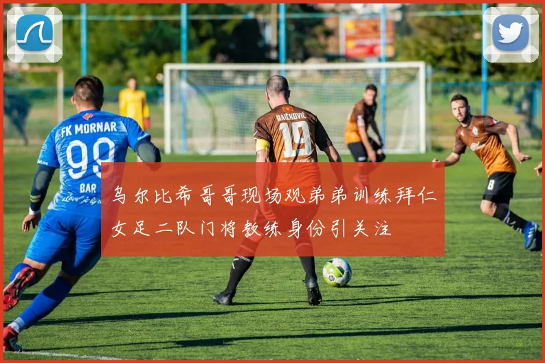 乌尔比希哥哥现场观弟弟训练拜仁女足二队门将教练身份引关注
