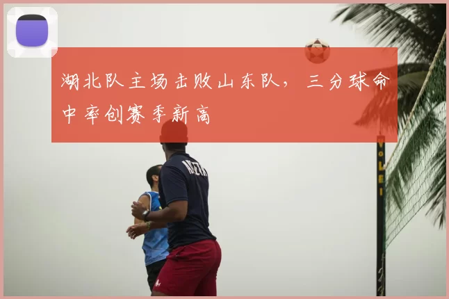 湖北队主场击败山东队，三分球命中率创赛季新高