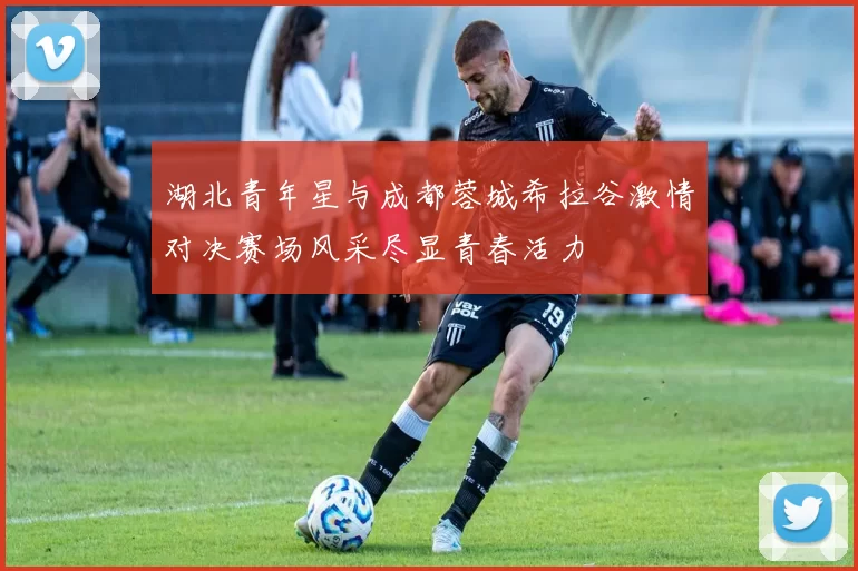 湖北青年星与成都蓉城希拉谷激情对决赛场风采尽显青春活力