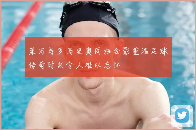 莱万与罗马里奥同框合影重温足球传奇时刻令人难以忘怀